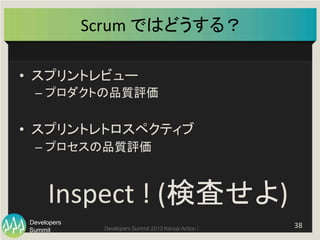 Summit
Developers
Developers Summit 2013 Kansai Action ! 
Scrum	
  ではどうする？	
38	
  
•  スプリントレビュー	
  
– プロダクトの品質評価	
  
	
  
•  スプリントレトロスペクティブ	
  
– プロセスの品質評価	
  
Inspect	
  !	
  (検査せよ)	
  
 