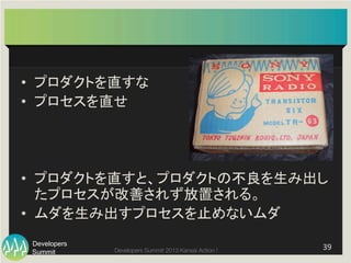 Summit
Developers
Developers Summit 2013 Kansai Action ! 
 39	
  
•  プロダクトを直すな	
  
•  プロセスを直せ	
  
•  プロダクトを直すと、プロダクトの不良を生み出し
たプロセスが改善されず放置される。	
  
•  ムダを生み出すプロセスを止めないムダ	
 