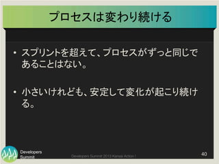 Summit
Developers
Developers Summit 2013 Kansai Action ! 
プロセスは変わり続ける	
•  スプリントを超えて、プロセスがずっと同じで
あることはない。	
  
•  小さいけれども、安定して変化が起こり続け
る。	
40	
  
 