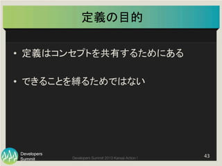 Summit
Developers
Developers Summit 2013 Kansai Action ! 
定義の目的	
•  定義はコンセプトを共有するためにある	
  
•  できることを縛るためではない	
43	
  
 