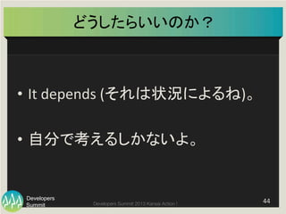 Summit
Developers
Developers Summit 2013 Kansai Action ! 
どうしたらいいのか？	
•  It	
  depends	
  (それは状況によるね)。	
  
•  自分で考えるしかないよ。	
44	
  
 
