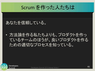 Summit
Developers
Developers Summit 2013 Kansai Action ! 
Scrum	
  を作った人たちは	
あなたを信頼している。	
  
•  方法論を作る私たちよりも、プロダクトを作っ
ているチームのほうが、良いプロダクトを作る
ための適切なプロセスを知っている。	
46	
  
 