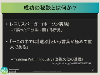 Summit
Developers
Developers Summit 2013 Kansai Action ! 
成功の秘訣とは何か？	
•  レスリスバーガー(ホーソン実験)	
  
– 「誤った二分法に関する所見」	
  
•  「〜この中では『選ぶ』という言葉が極めて重
大である」	
  
– Training	
  Within	
  Industry	
  (改善文化の基礎)	
47	
  
hFp://ci.nii.ac.jp/naid/110000969597	
 