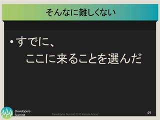 Summit
Developers
Developers Summit 2013 Kansai Action ! 
そんなに難しくない	
• すでに、	
  
　　ここに来ることを選んだ	
49	
  
 