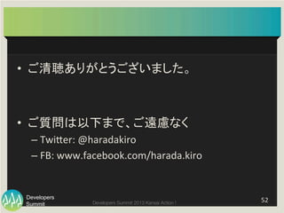 Summit
Developers
Developers Summit 2013 Kansai Action ! 
•  ご清聴ありがとうございました。	
  
•  ご質問は以下まで、ご遠慮なく	
  
– TwiFer:	
  @haradakiro	
  
– FB:	
  www.facebook.com/harada.kiro	
  
52	
  
 
