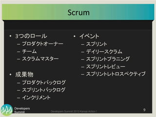 Summit
Developers
Developers Summit 2013 Kansai Action ! 
Scrum	
  	
•  3つのロール	
  
–  プロダクトオーナー	
  
–  チーム	
  
–  スクラムマスター	
  
•  成果物	
  
–  プロダクトバックログ	
  
–  スプリントバックログ	
  
–  インクリメント	
  
•  イベント	
  
–  スプリント	
  
–  デイリースクラム	
  
–  スプリントプラニング	
  
–  スプリントレビュー	
  
–  スプリントレトロスペクティブ	
9	
  
 