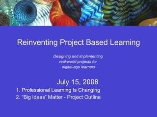 Reinventing Project Based Learning Designing and implementing  real-world projects for  digital-age learners July 15, 2008  1. Professional Learning Is Changing  2. “Big Ideas” Matter - Project Outline 