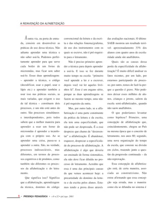 A REINVENÇÃO DA ALFABETIZAÇÃO
Aoutra via, ou porta de entra-
da, consiste em desenvolver as
práticas de uso dessa técnica. Não
adianta aprender uma técnica e
não saber usá-la. Podemos perfei-
tamente aprender para que serve
cada botão de um forno de
microondas, mas ficar sem saber
usá-lo. Essas duas aprendizagens
– aprender a técnica, o código
(decodificar, usar o papel, usar o
lápis etc.) e aprender também a
usar isso nas práticas sociais, as
mais variadas, que exigem o uso
de tal técnica – constituem dois
processos, e um não está antes do
outro. São processos simultâneos
e interdependentes, pois todos
sabem que a melhor maneira para
aprender a usar um forno de
microondas é aprender a tecnolo-
gia com o próprio uso. Ao se
aprender uma coisa, passa-se a
aprender a outra. São, na verdade,
processos indissociáveis, mas
diferentes, em termos de proces-
sos cognitivos e de produtos, como
também são diferentes os proces-
convencional da leitura e da escri-
ta e das relações fonema/grafema,
do uso dos instrumentos com os
quais se escreve, não é pré-requisi-
to para o letramento.
Não é preciso primeiro apren-
der a técnica para depois aprender
a usá-la. E isso se fez durante
muito tempo na escola: “primeiro
você aprende a ler e a escrever,
depois você vai ler aqueles livri-
nhos lá”. Esse é um engano sério,
porque as duas aprendizagens se
fazem ao mesmo tempo, uma não
é pré-requisito da outra.
Mas, por outro lado, se a alfa-
betização é uma parte constituinte
da prática da leitura e da escrita,
ela tem uma especificidade, que
não pode ser desprezada. É a esse
desprezo que chamo de “desinven-
tar” a alfabetização. É abandonar,
esquecer, desprezar a especificida-
de do processo de alfabetização. A
alfabetização é algo que deveria
ser ensinado de forma sistemática,
ela não deve ficar diluída no pro-
cesso de letramento. Acredito que
essa é uma das principais causas
do que vemos acontecer hoje: a
precariedade do domínio da leitu-
ra e da escrita pelos alunos. Esta-
mos tendo a prova disso através
das avaliações nacionais. O último
SAEB mostrou um resultado terrí-
vel: aproximadamente 33% dos
alunos com quatro anos de escola-
ridade ainda são analfabetos.
Quais são as causas dessa
perda da especificidade da alfabe-
tização? É muito difícil analisar os
fatos recentes, por um lado, por
estarmos participando do proces-
so; por outro, temos de fazê-la por-
que a questão é grave. Não pode-
mos deixar esses milhões de alu-
nos, crianças e jovens, saírem da
escola semi-alfabetizados, quando
não saem analfabetos.
O que poderíamos levantar
como hipótese? Primeiro, uma
concepção de alfabetização que,
coincidentemente, chegou ao País
na mesma época que o conceito de
letramento, nos anos 80; segundo,
uma nova organização do tempo
da escola, que consiste na divisão
em ciclos, trazendo junto a ques-
tão da progressão continuada – da
não-reprovação.
Essa concepção de alfabetiza-
ção está, de certa maneira, asso-
ciada ao construtivismo. Não
estou afirmando que essa concep-
ção seja errada, mas a maneira
como ela se difundiu no sistema é
sos da alfabetização e
mento.
Que significa isso?
do letra-
Significa
que a alfabetização, aprendizagem
da técnica, domínio do código
1 • PRESENÇA PEDAGÓGICA • v.9 n.52 • jul./ago. 2003
 