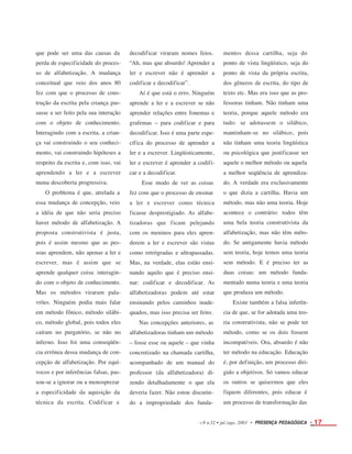 que pode ser uma das causas da
perda de especificidade do proces-
so de alfabetização. A mudança
conceitual que veio dos anos 80
fez com que o processo de cons-
trução da escrita pela criança pas-
sasse a ser feito pela sua interação
com o objeto de conhecimento.
Interagindo com a escrita, a crian-
ça vai construindo o seu conheci-
mento, vai construindo hipóteses a
respeito da escrita e, com isso, vai
aprendendo a ler e a escrever
numa descoberta progressiva.
O problema é que, atrelada a
essa mudança de concepção, veio
a idéia de que não seria preciso
haver método de alfabetização. A
proposta construtivista é justa,
pois é assim mesmo que as pes-
soas aprendem, não apenas a ler e
escrever, mas é assim que se
aprende qualquer coisa: interagin-
do com o objeto de conhecimento.
Mas os métodos viraram pala-
vrões. Ninguém podia mais falar
em método fônico, método silábi-
co, método global, pois todos eles
caíram no purgatório, se não no
inferno. Isso foi uma conseqüên-
cia errônea dessa mudança de con-
cepção de alfabetização. Por equí-
vocos e por inferências falsas, pas-
sou-se a ignorar ou a menosprezar
a especificidade da aquisição da
técnica da escrita. Codificar e
decodificar viraram nomes feios.
“Ah, mas que absurdo! Aprender a
ler e escrever não é aprender a
codificar e decodificar”.
Aí é que está o erro. Ninguém
aprende a ler e a escrever se não
aprender relações entre fonemas e
grafemas – para codificar e para
decodificar. Isso é uma parte espe-
cífica do processo de aprender a
ler e a escrever. Lingüisticamente,
ler e escrever é aprender a codifi-
car e a decodificar.
Esse modo de ver as coisas
fez com que o processo de ensinar
a ler e escrever como técnica
ficasse desprestigiado. As alfabe-
tizadoras que ficam pelejando
com os meninos para eles apren-
derem a ler e escrever são vistas
como retrógradas e ultrapassadas.
Mas, na verdade, elas estão ensi-
nando aquilo que é preciso ensi-
nar: codificar e decodificar. As
alfabetizadoras podem até estar
ensinando pelos caminhos inade-
quados, mas isso precisa ser feito.
Nas concepções anteriores, as
alfabetizadoras tinham um método
– fosse esse ou aquele – que vinha
concretizado na chamada cartilha,
acompanhado de um manual do
professor (da alfabetizadora) di-
zendo detalhadamente o que ela
deveria fazer. Não estou discutin-
do a impropriedade dos funda-
mentos dessa cartilha, seja do
ponto de vista lingüístico, seja do
ponto de vista da própria escrita,
dos gêneros de escrita, do tipo de
texto etc. Mas era isso que as pro-
fessoras tinham. Não tinham uma
teoria, porque aquele método era
tudo: se adotassem o silábico,
mantinham-se no silábico, pois
não tinham uma teoria lingüística
ou psicológica que justificasse ser
aquele o melhor método ou aquela
a melhor seqüência de aprendiza-
do. A verdade era exclusivamente
o que dizia a cartilha. Havia um
método, mas não uma teoria. Hoje
acontece o contrário: todos têm
uma bela teoria construtivista da
alfabetização, mas não têm méto-
do. Se antigamente havia método
sem teoria, hoje temos uma teoria
sem método. E é preciso ter as
duas coisas: um método funda-
mentado numa teoria e uma teoria
que produza um método.
Existe também a falsa inferên-
cia de que, se for adotada uma teo-
ria construtivista, não se pode ter
método, como se os dois fossem
incompatíveis. Ora, absurdo é não
ter método na educação. Educação
é, por definição, um processo diri-
gido a objetivos. Só vamos educar
os outros se quisermos que eles
fiquem diferentes, pois educar é
um processo de transformação das
v.9 n.52 • jul./ago. 2003 • PRESENÇA PEDAGÓGICA • 17
 