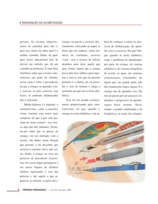 A REINVENÇÃO DA ALFABETIZAÇÃO
pessoas. Se existem objetivos,
temos de caminhar para eles e,
para isso, temos de saber qual é o
melhor caminho. Então, de qual-
quer teoria educacional tem de
derivar um método que dê um
caminho ao professor. É uma falsa
inferência achar que a teoria cons-
trutivista não pode ter método,
assim como é falso o pressuposto
de que a criança vai aprender a ler
e escrever só pelo convívio com
textos. O ambiente alfabetizador
não é suficiente.
Minha hipótese é a seguinte: o
construtivismo – aliás, o construti-
vismo constitui uma teoria mais
complexa do que a que está pre-
sente no senso comum – nos trou-
xe algo que não sabíamos. Permi-
tiu-nos saber que os passos da
criança, em sua interação com a
escrita, são dados numa direção
que permite a ela descobrir que
escrever é registrar sons e não coi-
sas. Então, a criança vai viver um
processo de descoberta: escreve-
mos em nossa língua portuguesa e
em outras línguas de alfabeto
fonético registrando o som das
palavras e não aquilo a que as
palavras se referem. A partir daí a
criança vai passar a escrever abs-
tratamente, colocando no papel as
letras que ela conhece, numa ten-
tativa de, realmente, escrever
“casa”, sem o recurso de utilizar
desenhos para dizer aquilo que
quer. Então, depois que a criança
passa pela fase silábica para regis-
trar o som (o som que ela percebe
primeiro é a sílaba), ela vai perce-
ber o som do fonema e chega o
momento em que ela se torna alfa-
bética.
Esse foi um grande esclareci-
mento proporcionado pelo cons-
trutivismo. Só que, quando a
criança se torna alfabética, está na
hora de começar a entrar no pro-
cesso de alfabetização, de apren-
der a ler e a escrever. Por quê? Por-
que quando se torna alfabética,
surge o problema da apropriação,
por parte da criança, do sistema
alfabético e do sistema ortográfico
de escrita, os quais são sistemas
convencionais constituídos de
regras que, em grande parte, não
têm fundamento lógico algum. E a
criança tem de aprender isso. Ela
tem de passar por um processo sis-
temático e progressivo de aprendi-
zagem desse sistema. Nesse
campo, a grande colaboração é da
Lingüística, ao tratar das relações
1 • PRESENÇA PEDAGÓGICA • v.9 n.52 • jul./ago. 2003
 