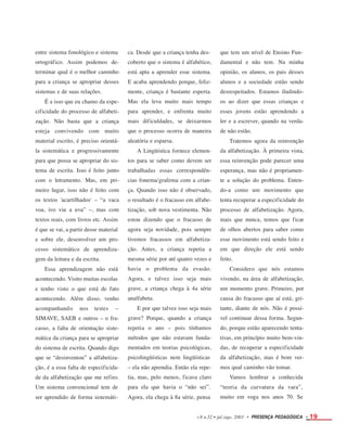 entre sistema fonológico e sistema
ortográfico. Assim podemos de-
terminar qual é o melhor caminho
para a criança se apropriar desses
sistemas e de suas relações.
É a isso que eu chamo da espe-
cificidade do processo de alfabeti-
zação. Não basta que a criança
esteja convivendo com muito
material escrito, é preciso orientá-
la sistemática e progressivamente
para que possa se apropriar do sis-
tema de escrita. Isso é feito junto
com o letramento. Mas, em pri-
meiro lugar, isso não é feito com
os textos 'acartilhados' – “a vaca
voa, ivo viu a uva” –, mas com
textos reais, com livros etc. Assim
é que se vai, a partir desse material
e sobre ele, desenvolver um pro-
cesso sistemático de aprendiza-
gem da leitura e da escrita.
Essa aprendizagem não está
acontecendo. Visito muitas escolas
e tenho visto o que está de fato
acontecendo. Além disso, venho
acompanhando nos testes –
SIMAVE, SAEB e outros – o fra-
casso, a falta de orientação siste-
mática da criança para se apropriar
do sistema de escrita. Quando digo
que se “desinventou” a alfabetiza-
ção, é a essa falta de especificida-
de da alfabetização que me refiro.
Um sistema convencional tem de
ser aprendido de forma sistemáti-
ca. Desde que a criança tenha des-
coberto que o sistema é alfabético,
está apta a aprender esse sistema.
E acaba aprendendo porque, feliz-
mente, criança é bastante esperta.
Mas ela leva muito mais tempo
para aprender, e enfrenta muito
mais dificuldades, se deixarmos
que o processo ocorra de maneira
aleatória e esparsa.
A Lingüística fornece elemen-
tos para se saber como devem ser
trabalhadas essas correspondên-
cias fonema/grafema com a crian-
ça. Quando isso não é observado,
o resultado é o fracasso em alfabe-
tização, sob nova vestimenta. Não
estou dizendo que o fracasso de
agora seja novidade, pois sempre
tivemos fracassos em alfabetiza-
ção. Antes, a criança repetia a
mesma série por até quatro vezes e
havia o problema da evasão.
Agora, e talvez isso seja mais
grave, a criança chega à 4a série
analfabeta.
E por que talvez isso seja mais
grave? Porque, quando a criança
repetia o ano – pois tínhamos
métodos que não estavam funda-
mentados em teorias psicológicas,
psicolingüísticas nem lingüísticas
– ela não aprendia. Então ela repe-
tia, mas, pelo menos, ficava claro
para ela que havia o “não sei”.
Agora, ela chega à 8a série, pensa
que tem um nível de Ensino Fun-
damental e não tem. Na minha
opinião, os alunos, os pais desses
alunos e a sociedade estão sendo
desrespeitados. Estamos iludindo-
os ao dizer que essas crianças e
esses jovens estão aprendendo a
ler e a escrever, quando na verda-
de não estão.
Tratemos agora da reinvenção
da alfabetização. À primeira vista,
essa reinvenção pode parecer uma
esperança, mas não é propriamen-
te a solução do problema. Enten-
do-a como um movimento que
tenta recuperar a especificidade do
processo de alfabetização. Agora,
mais que nunca, temos que ficar
de olhos abertos para saber como
esse movimento está sendo feito e
em que direção ele está sendo
feito.
Considero que nós estamos
vivendo, na área de alfabetização,
um momento grave. Primeiro, por
causa do fracasso que aí está, gri-
tante, diante de nós. Não é possí-
vel continuar dessa forma. Segun-
do, porque estão aparecendo tenta-
tivas, em princípio muito bem-vin-
das, de recuperar a especificidade
da alfabetização, mas é bom ver-
mos qual caminho vão tomar.
Vamos lembrar a conhecida
“teoria da curvatura da vara”,
muito em voga nos anos 70. Se
v.9 n.52 • jul./ago. 2003 • PRESENÇA PEDAGÓGICA • 19
 