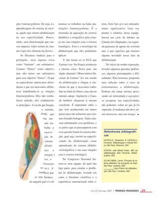 des
es
t
c
pho
tendê
se tem f
ções fonema/grafema. Ou seja, é a
aprendizagem do sistema de escri-
ta, aquilo que chamo alfabetização
na sua especificidade. Houve,
então, uma determinação que cau-
sou impacto: todos teriam de ensi-
nar o que eles chamam de phonics.
Se fôssemos traduzir para o
português, seria alguma coisa
como “fonismo”, um substantivo.
Usamos “fônico” como adjetivo,
mas não temos um substantivo
para esse adjetivo “fônico”. O que
os especialistas americanos defen-
deram é que era necessário alfabe-
tizar trabalhando-se as relações
fonema/grafema. Eles não estabe-
lecem método, eles estabelecem
os princípios. A escola que busque
retomar os trabalhos na linha das
relações fonema/grafema. É a
retomada da aquisição do sistema
alfabético e ortográfico pela crian-
ça nas suas relações com o sistema
fonológico. Esta é a tecnologia da
alfabetização que eles pretendem
aplicar.
E não foram só os EUA que
fizeram isso. Na França aconteceu
a mesma coisa. Nesse pais, um
órgão chamado “Observatório Na-
cional da Leitura” fez um estudo
da alfabetização e chegou à con-
clusão de que é necessário traba-
lhar na linha do fônico, mas não no
método antigo. Inglaterra e Cana-
dá também chegaram à mesma
conclusão. É importante saber o
que vem acontecendo em outros
países para não acharmos que esta-
mos fazendo bobagem. Todos esta-
vam enfrentando esse problema, e
os países que se preocuparam com
essa questão foram na mesma dire-
ção, qual seja, insistir na especifi-
cidade da alfabetização como
aprendizado do sistema alfabéti-
co/ortográfico e nas suas relações
com o sistema fonológico.
No Congresso Nacional for-
mou-se uma equipe, da qual não
faço parte, para estudar o proble-
ma da alfabetização, levando em
conta a literatura científica e a
experiência internacional sobre o
tema. Este fato já é um indicador
muito
pronto
haverá
significativo. Uma vez
o relatório dessa equipe,
um ciclo de debates na
Câmara dos Deputados, na segun-
da quinzena de agosto do corrente
ano, o que significa que teremos
alguma novidade nessa área da
alfabetização
No início de minha exposição,
levantei algumas questões polêmi-
cas, algumas preocupações e difi-
culdades. Para terminar, proponho
uma reflexão sobre o risco de
reinventarmos a alfabetização.
Embora ela esteja mesmo preci-
sando ser reinventada e seja preci-
so recuperar sua especificidade,
não podemos voltar ao que já foi
superado. A mudança não deve ser
um retrocesso, mas um avanço. •
o método,
de que
se mé-
odo tra-
balhe a
aquisi-
ção do
sistema
alfabé-
tico e
ortográ- f
ico, o
hamado
nics. A
ncia que
ortaleci-
do naquele país é a de
v.9 n.52 • jul./ago. 2003 • PRESENÇA PEDAGÓGICA • 21
Referências biblográfi-
cas
CAPOVILLA, Alessandra & CAPOVILLA,
Fernando. Alfabetização e método fôni-
co. São Paulo: Mnemom, 2001
OLIVEIRA, João Batista Araújo. ABC da
alfabetização. Belo Horizonte: Alfaed-
ucativa, 2002
SCLIAR-CABRAL, Leonor. Princípios do sis-
tema alfabético de português do Brasil.
São Paulo: contexto, 2003.
Guia Prático de alfabetiza-
ção. São Paulo: Contexto, 2003.
 