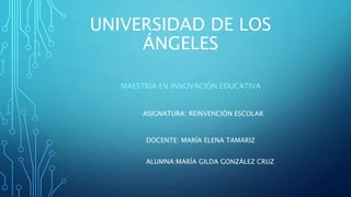 UNIVERSIDAD DE LOS
ÁNGELES
MAESTRIA EN INNOVACIÓN EDUCATIVA
ASIGNATURA: REINVENCIÓN ESCOLAR
DOCENTE: MARÍA ELENA TAMARIZ
ALUMNA:MARÍA GILDA GONZÁLEZ CRUZ
 