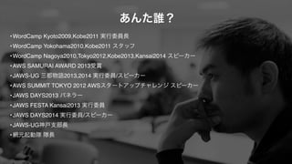 あんた誰？ 
•WordCamp Kyoto2009,Kobe2011 実行委員長 
•WordCamp Yokohama2010,Kobe2011 スタッフ 
•WordCamp Nagoya2010,Tokyo2012,Kobe2013,Kansai2014 スピーカー 
•AWS SAMURAI AWARD 2013受賞 
•JAWS-UG 三都物語2013,2014 実行委員/スピーカー 
•AWS SUMMIT TOKYO 2012 AWSスタートアップチャレンジ スピーカー 
•JAWS DAYS2013 パネラー 
•JAWS FESTA Kansai2013 実行委員 
•JAWS DAYS2014 実行委員/スピーカー 
•JAWS-UG神戸支部長 
•網元起動隊 隊長 
 