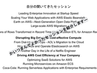 自分の聞いてきたセッション
Leading Enterprise Innovation at Startup Speed
Scaling Your Web Applications with AWS Elastic Beanstalk
Earth on AWS—Next-Generation Open Data Platforms
Large-scale AWS Migrations
ons of Rows Transformed in Record Time Using Matillion ETL for Amazon Red
Disrupting Big Data with Cost-effective Compute
From Dial-Up to DevOps - AOL’s Migration to the Cloud
How to Scale and Operate Elasticsearch on AWS
Another Day in the Life of a Netflix Engineer
Driving AWS Cost Efficiency at Your Company
Optimizing SaaS Solutions for AWS
Running Microservices on Amazon ECS
Coca-Cola: Running Serverless Applications with Enterprise Requirements
 