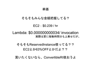 単価
そもそもみんな金額把握してる？
EC2：$0.239 / hr
Lambda: $0.000000000034/ invocation
実際は更に稼働時間分も上乗せだが。
そもそもReservedInstance使ってる？？
EC2とか63%OFFとかだよ？？
買いたくないなら、ConvertibleRI使おうよ
 