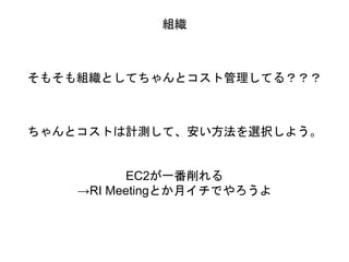 組織
そもそも組織としてちゃんとコスト管理してる？？？
ちゃんとコストは計測して、安い方法を選択しよう。
EC2が一番削れる
→RI Meetingとか月イチでやろうよ
 