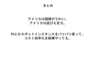 まとめ
アメリカは規模がでかい。
アメリカは遊びも全力。
RIとかスポットインスタンスをバリバリ使って、
コスト効率化を結構やってる。
 