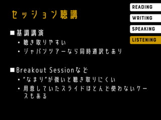セッション聴講
基調講演
• 聴き取りやすい
• ジャパンツアーなら同時通訳もあり
Breakout Sessionなど
• “なまり”が強いと聴き取りにくい
• 用意していたスライドほとんど使わないケー
スもある
 