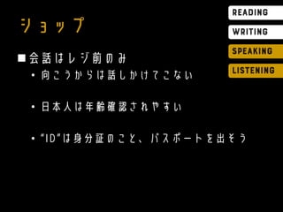 ショップ
会話はレジ前のみ
• 向こうからは話しかけてこない
• 日本人は年齢確認されやすい
• “ID”は身分証のこと、パスポートを出そう
 