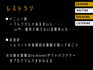 レストラン
 メニュー表
• フレンチじゃあるまいし・・・
いや、意外と知らない言葉多いな・・・
 お会計
• レシートの各項目の意味を知っておこう
※大体の食事はre:Inventやジャパンツアー
のプログラムでまかなえる
 