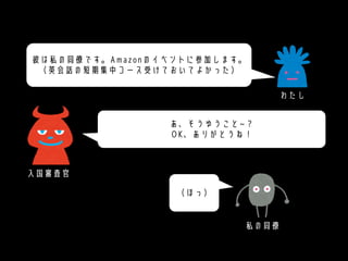 あ、そうゆうこと~？
OK、ありがとうね！
彼は私の同僚です。Amazonのイベントに参加します。
（英会話の短期集中コース受けておいてよかった）
（ほっ）
入国審査官
わたし
私の同僚
 