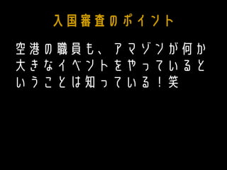 入国審査のポイント
空港の職員も、アマゾンが何か
大きなイベントをやっていると
いうことは知っている！笑
 
