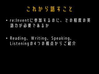 これから話すこと
• re:Inventに参加するのに、どの程度の英
語力が必要であるか
• Reading、Writing、Speaking、
Listeningの4つの視点からご紹介
 