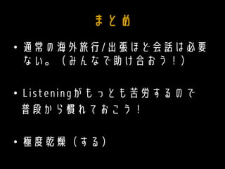 まとめ
• 通常の海外旅行/出張ほど会話は必要
ない。（みんなで助け合おう！）
• Listeningがもっとも苦労するので
普段から慣れておこう！
• 極度乾燥（する）
 