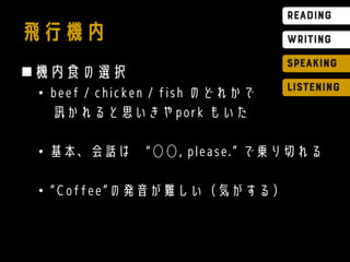 飛行機内
機内食の選択
• beef / chicken / fish のどれかで
訊かれると思いきやpork もいた
• 基本、会話は “◯◯, please.” で乗り切れる
• “Coffee”の発音が難しい（気がする）
 