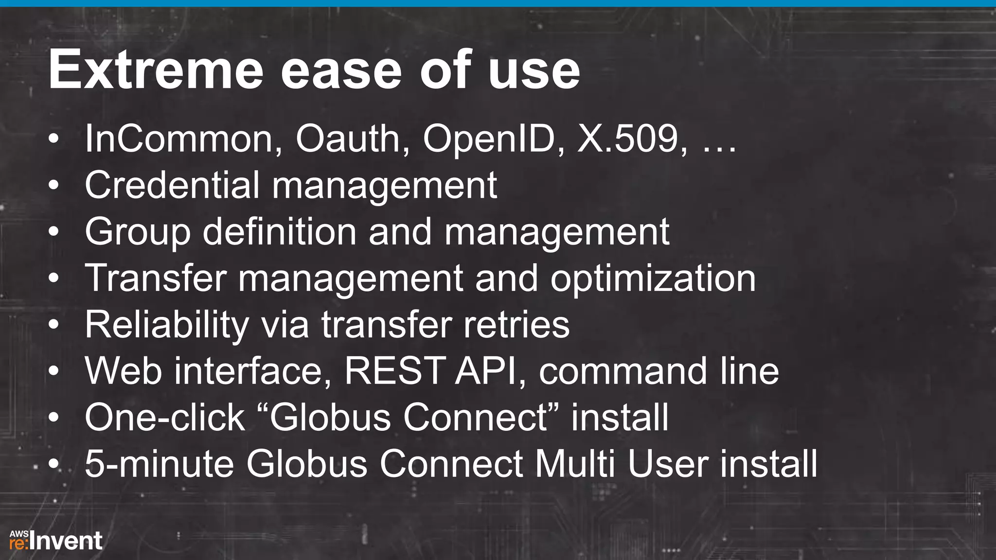 Extreme ease of use
•
•
•
•
•
•
•
•

InCommon, Oauth, OpenID, X.509, …
Credential management
Group definition and management
Transfer management and optimization
Reliability via transfer retries
Web interface, REST API, command line
One-click “Globus Connect” install
5-minute Globus Connect Multi User install

 
