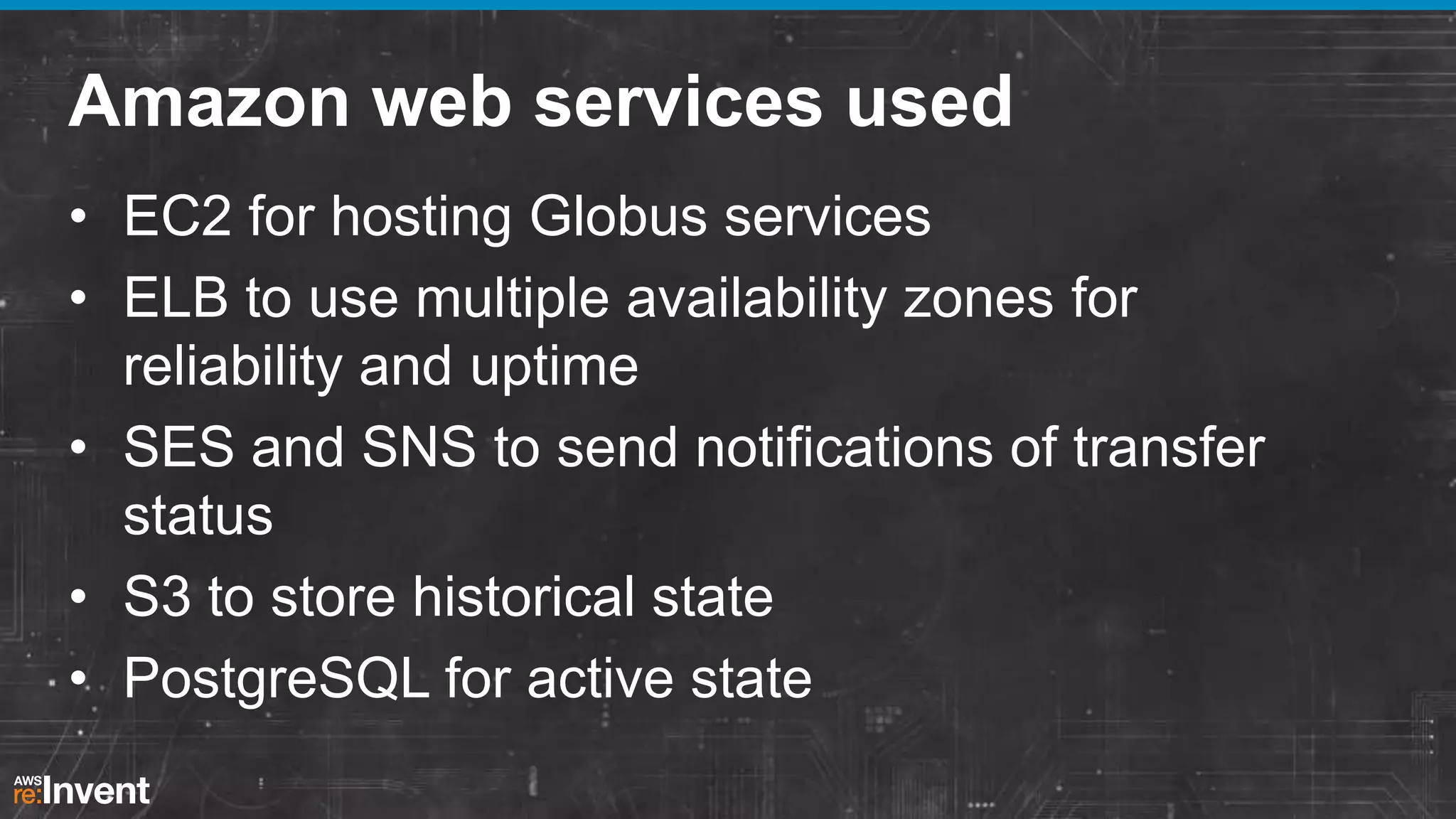 Amazon web services used
• EC2 for hosting Globus services
• ELB to use multiple availability zones for
reliability and uptime
• SES and SNS to send notifications of transfer
status
• S3 to store historical state
• PostgreSQL for active state

 