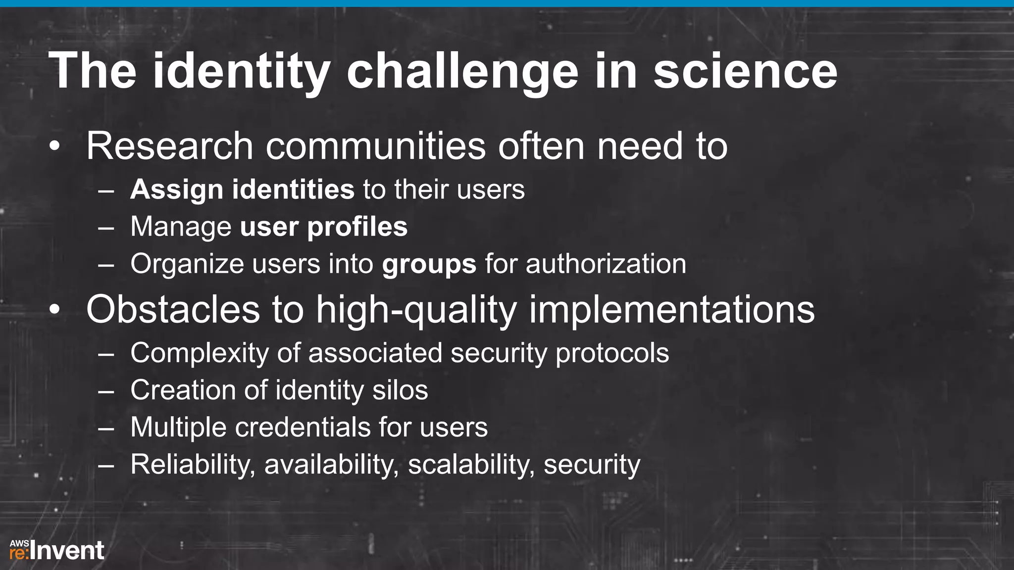 The identity challenge in science
• Research communities often need to
– Assign identities to their users
– Manage user profiles
– Organize users into groups for authorization

• Obstacles to high-quality implementations
–
–
–
–

Complexity of associated security protocols
Creation of identity silos
Multiple credentials for users
Reliability, availability, scalability, security

 