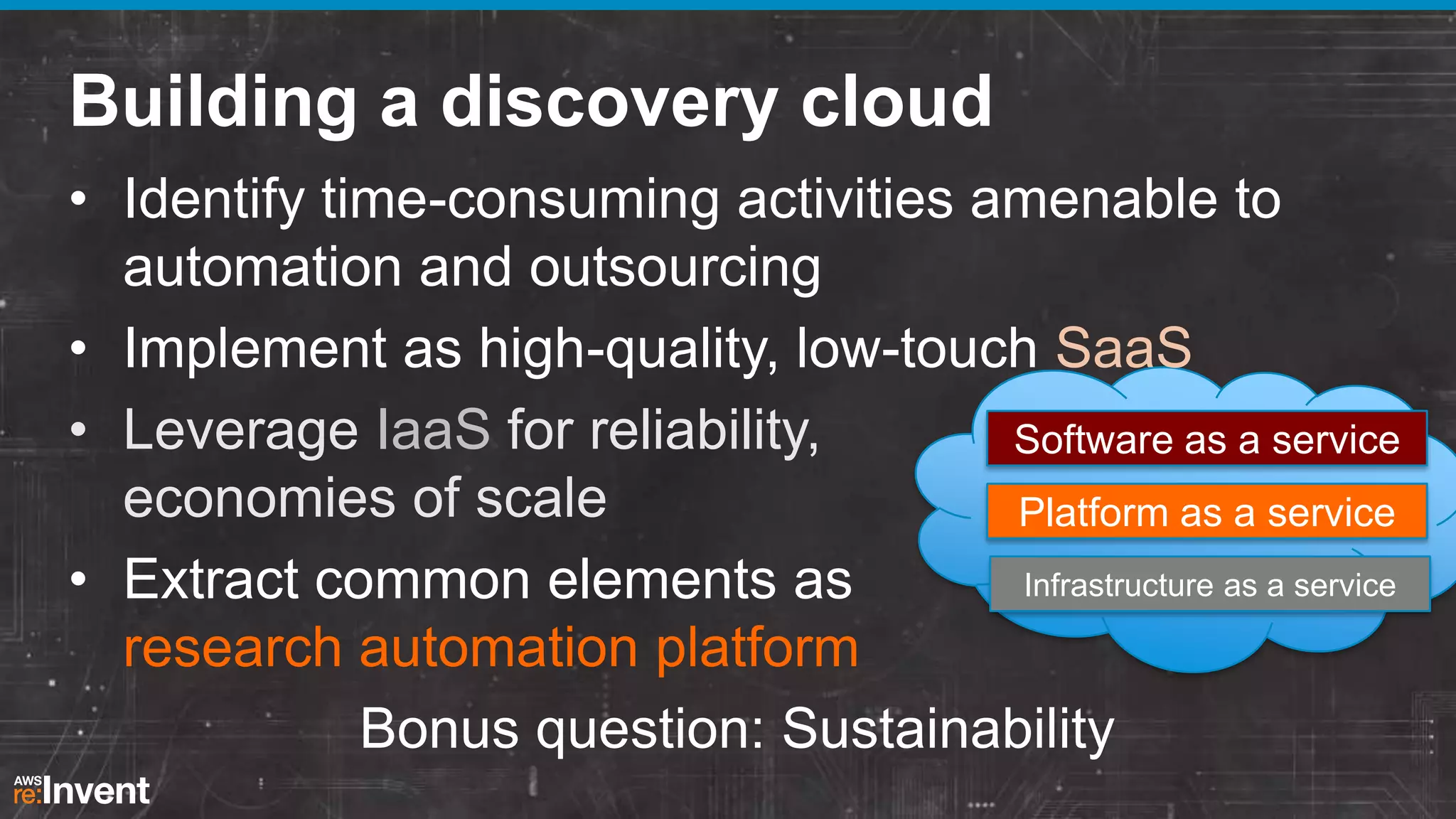 Building a discovery cloud
• Identify time-consuming activities amenable to
automation and outsourcing
• Implement as high-quality, low-touch SaaS
• Leverage IaaS for reliability,
Software as a service
economies of scale
Platform as a service
Infrastructure as a service
• Extract common elements as
research automation platform
Bonus question: Sustainability

 