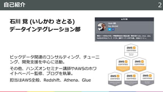 自己紹介 2
ビックデータ関連のコンサルティング、チューニ
ング、開発支援を中心に活動。
その他、ハンズオンセミナー講師やAWSのホワ
イトペーパー監修、ブログを執筆。
担当はAWS全般、Redshift、Athena、Glue
石川 覚 (いしかわ さとる)
データインテグレーション部
 