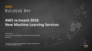© 2018, Amazon Web Services, Inc. or its Affiliates. All rights reserved.
Julien Simon
Principal Technical Evangelist, AI & Machine Learning, AWS
@julsimon
* Based on a deck by Dan Mbanga, Global Lead Business
Dev. Manager, ML Services
AWS re:Invent 2018
New Machine Learning Services
 