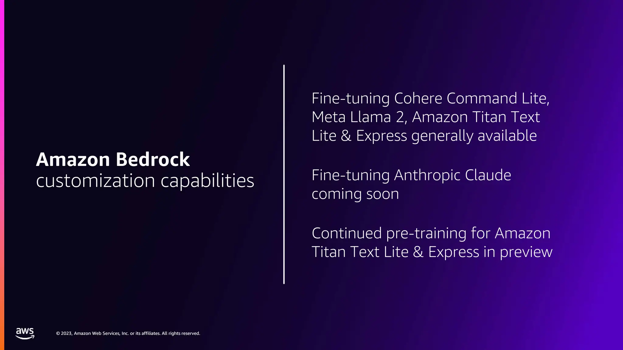 © 2023, Amazon Web Services, Inc. or its affiliates. All rights reserved.
© 2023, Amazon Web Services, Inc. or its affiliates. All rights reserved.
Fine-tuning Cohere Command Lite,
Meta Llama 2, Amazon Titan Text
Lite & Express generally available
Fine-tuning Anthropic Claude
coming soon
Continued pre-training for Amazon
Titan Text Lite & Express in preview
Amazon Bedrock
customization capabilities
 