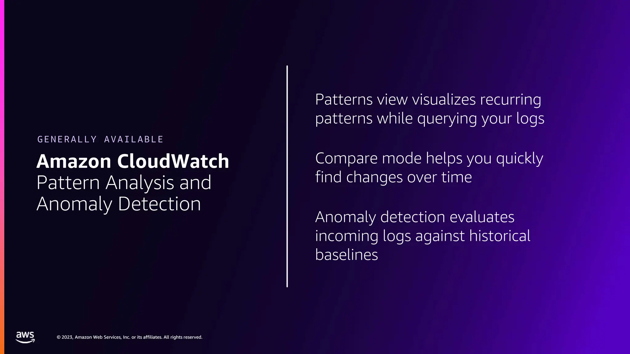 © 2023, Amazon Web Services, Inc. or its affiliates. All rights reserved.
© 2023, Amazon Web Services, Inc. or its affiliates. All rights reserved.
Patterns view visualizes recurring
patterns while querying your logs
Compare mode helps you quickly
find changes over time
Anomaly detection evaluates
incoming logs against historical
baselines
Amazon CloudWatch
Pattern Analysis and
Anomaly Detection
GENERALLY AVAILABLE
 