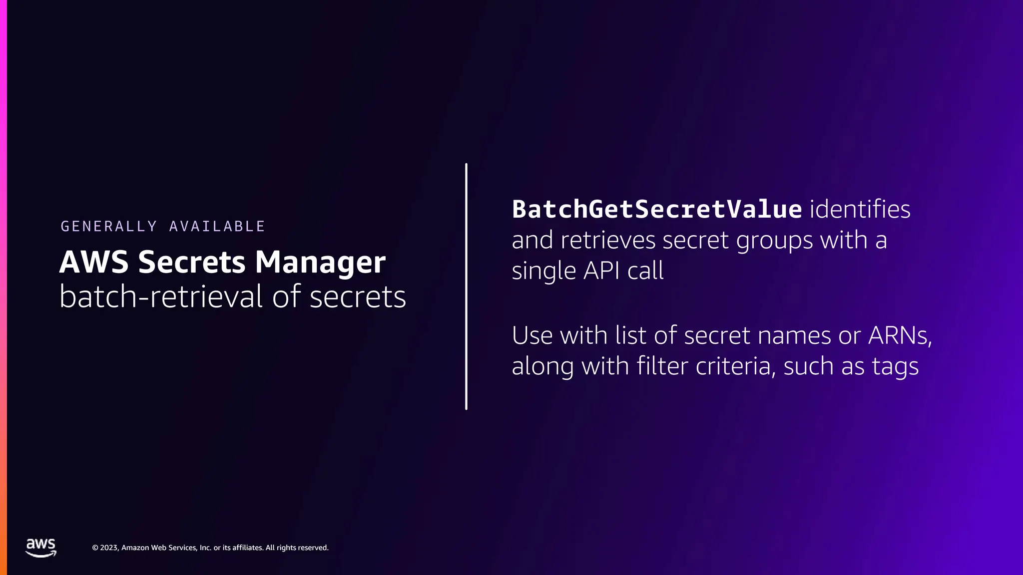 © 2023, Amazon Web Services, Inc. or its affiliates. All rights reserved.
© 2023, Amazon Web Services, Inc. or its affiliates. All rights reserved.
BatchGetSecretValue identifies
and retrieves secret groups with a
single API call
Use with list of secret names or ARNs,
along with filter criteria, such as tags
AWS Secrets Manager
batch-retrieval of secrets
GENERALLY AVAILABLE
 