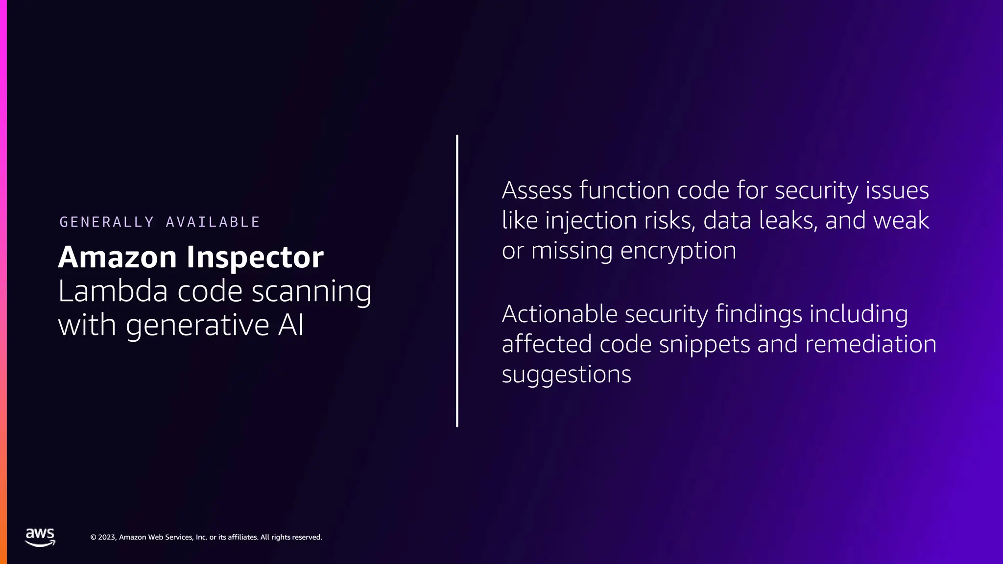 © 2023, Amazon Web Services, Inc. or its affiliates. All rights reserved.
© 2023, Amazon Web Services, Inc. or its affiliates. All rights reserved.
Assess function code for security issues
like injection risks, data leaks, and weak
or missing encryption
Actionable security findings including
affected code snippets and remediation
suggestions
Amazon Inspector
Lambda code scanning
with generative AI
GENERALLY AVAILABLE
 