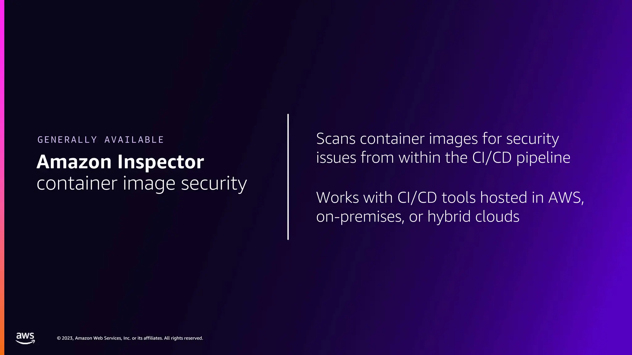 © 2023, Amazon Web Services, Inc. or its affiliates. All rights reserved.
© 2023, Amazon Web Services, Inc. or its affiliates. All rights reserved.
Scans container images for security
issues from within the CI/CD pipeline
Works with CI/CD tools hosted in AWS,
on-premises, or hybrid clouds
Amazon Inspector
container image security
GENERALLY AVAILABLE
 