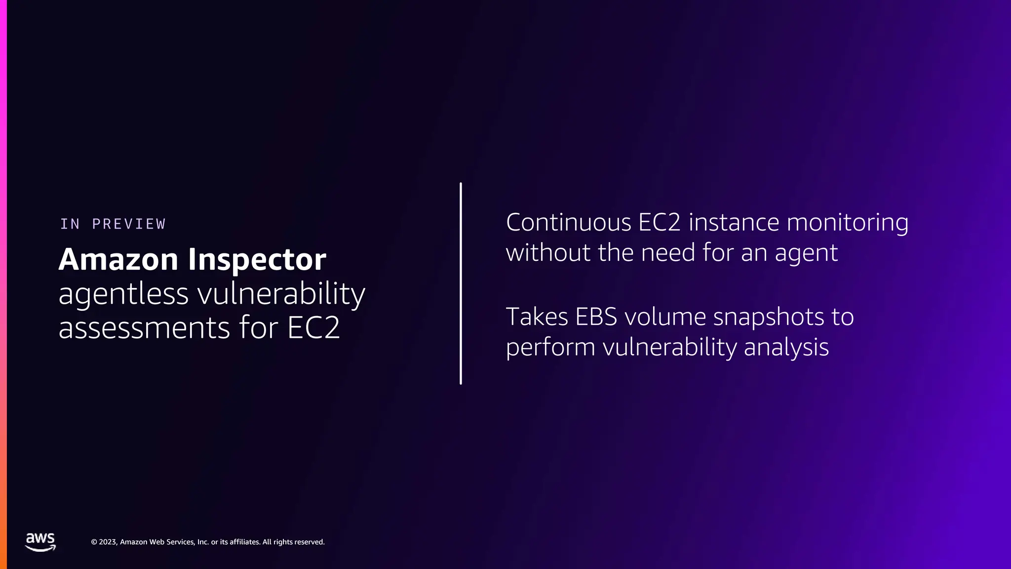 © 2023, Amazon Web Services, Inc. or its affiliates. All rights reserved.
© 2023, Amazon Web Services, Inc. or its affiliates. All rights reserved.
Continuous EC2 instance monitoring
without the need for an agent
Takes EBS volume snapshots to
perform vulnerability analysis
Amazon Inspector
agentless vulnerability
assessments for EC2
IN PREVIEW
 