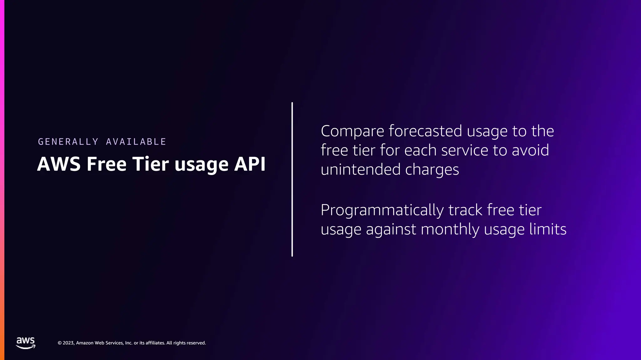 © 2023, Amazon Web Services, Inc. or its affiliates. All rights reserved.
© 2023, Amazon Web Services, Inc. or its affiliates. All rights reserved.
Compare forecasted usage to the
free tier for each service to avoid
unintended charges
Programmatically track free tier
usage against monthly usage limits
AWS Free Tier usage API
GENERALLY AVAILABLE
 
