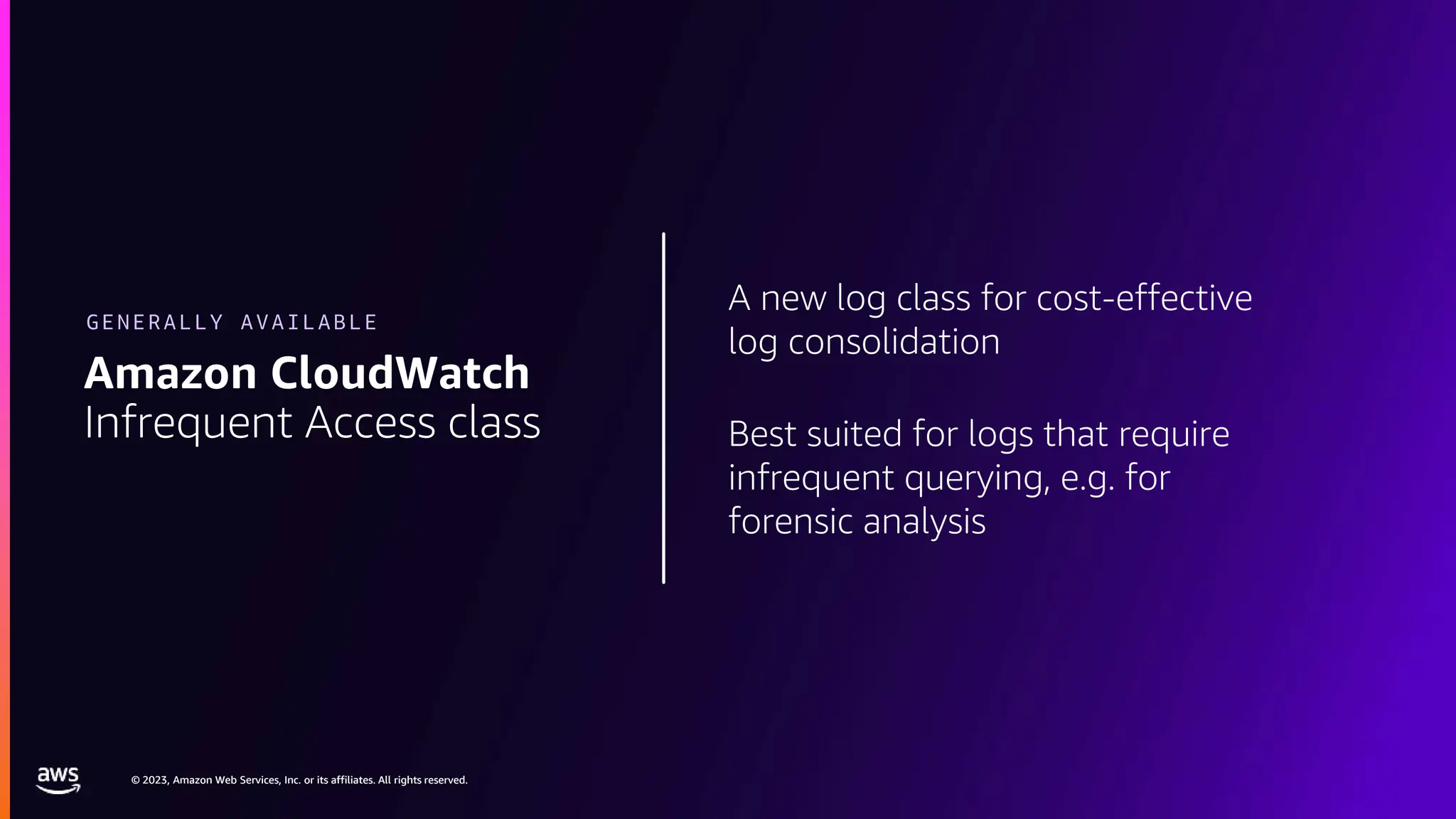 © 2023, Amazon Web Services, Inc. or its affiliates. All rights reserved.
© 2023, Amazon Web Services, Inc. or its affiliates. All rights reserved.
A new log class for cost-effective
log consolidation
Best suited for logs that require
infrequent querying, e.g. for
forensic analysis
Amazon CloudWatch
Infrequent Access class
GENERALLY AVAILABLE
 