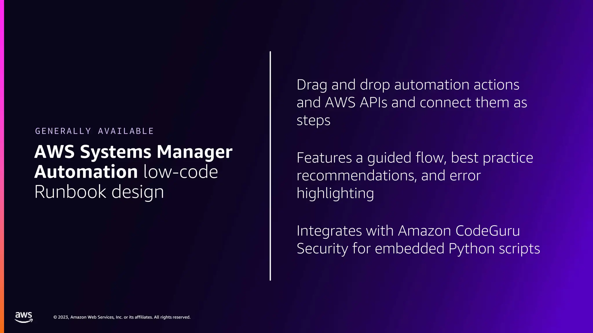 © 2023, Amazon Web Services, Inc. or its affiliates. All rights reserved.
© 2023, Amazon Web Services, Inc. or its affiliates. All rights reserved.
Drag and drop automation actions
and AWS APIs and connect them as
steps
Features a guided flow, best practice
recommendations, and error
highlighting
Integrates with Amazon CodeGuru
Security for embedded Python scripts
AWS Systems Manager
Automation low-code
Runbook design
GENERALLY AVAILABLE
 