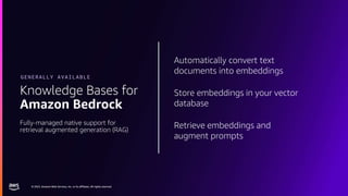 © 2023, Amazon Web Services, Inc. or its affiliates. All rights reserved.
© 2023, Amazon Web Services, Inc. or its affiliates. All rights reserved.
Automatically convert text
documents into embeddings
Store embeddings in your vector
database
Retrieve embeddings and
augment prompts
Knowledge Bases for
Amazon Bedrock
Fully-managed native support for
retrieval augmented generation (RAG)
GENERALLY AVAILABLE
 