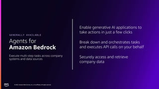© 2023, Amazon Web Services, Inc. or its affiliates. All rights reserved.
© 2023, Amazon Web Services, Inc. or its affiliates. All rights reserved.
Enable generative AI applications to
take actions in just a few clicks
Break down and orchestrates tasks
and executes API calls on your behalf
Securely access and retrieve
company data
Agents for
Amazon Bedrock
Execute multi-step tasks across company
systems and data sources
GENERALLY AVAILABLE
 