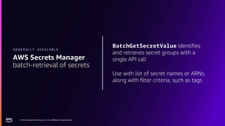 © 2023, Amazon Web Services, Inc. or its affiliates. All rights reserved.
© 2023, Amazon Web Services, Inc. or its affiliates. All rights reserved.
BatchGetSecretValue identifies
and retrieves secret groups with a
single API call
Use with list of secret names or ARNs,
along with filter criteria, such as tags
AWS Secrets Manager
batch-retrieval of secrets
GENERALLY AVAILABLE
 