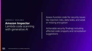 © 2023, Amazon Web Services, Inc. or its affiliates. All rights reserved.
© 2023, Amazon Web Services, Inc. or its affiliates. All rights reserved.
Assess function code for security issues
like injection risks, data leaks, and weak
or missing encryption
Actionable security findings including
affected code snippets and remediation
suggestions
Amazon Inspector
Lambda code scanning
with generative AI
GENERALLY AVAILABLE
 
