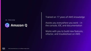 © 2023, Amazon Web Services, Inc. or its affiliates. All rights reserved.
© 2023, Amazon Web Services, Inc. or its affiliates. All rights reserved.
Trained on 17 years of AWS knowledge
Assists you everywhere you work – in
the console, IDE, and documentation
Works with you to build new features,
refactor, and troubleshoot on AWS
IN PREVIEW
Amazon Q
 